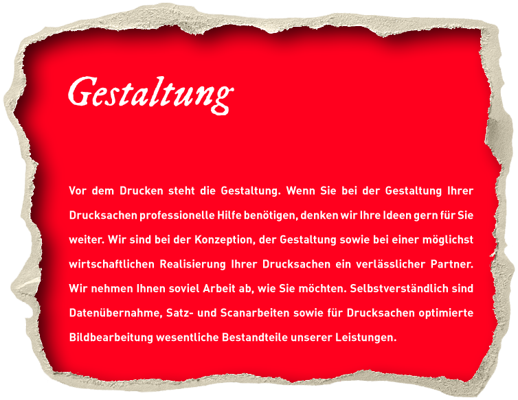 Gestaltung. Vor dem Drucken steht die Gestaltung. Wenn Sie bei der Gestaltung Ihrer Drucksachen professionelle Hilfe benötigen, denken wir Ihre Ideen gern für Sie weiter. Wir sind bei der Konzeption, der Gestaltung sowie bei einer möglichst wirtschaftlichen Realisierung Ihrer Drucksachen ein verlässlicher Partner. Wir nehmen Ihnen soviel Arbeit ab, wie Sie möchten. Selbstverständlich sind Datenübernahme, Satz- und Scanarbeiten sowie für Drucksachen optimierte Bildbearbeitung wesentliche Bestandteile unserer Leistungen.